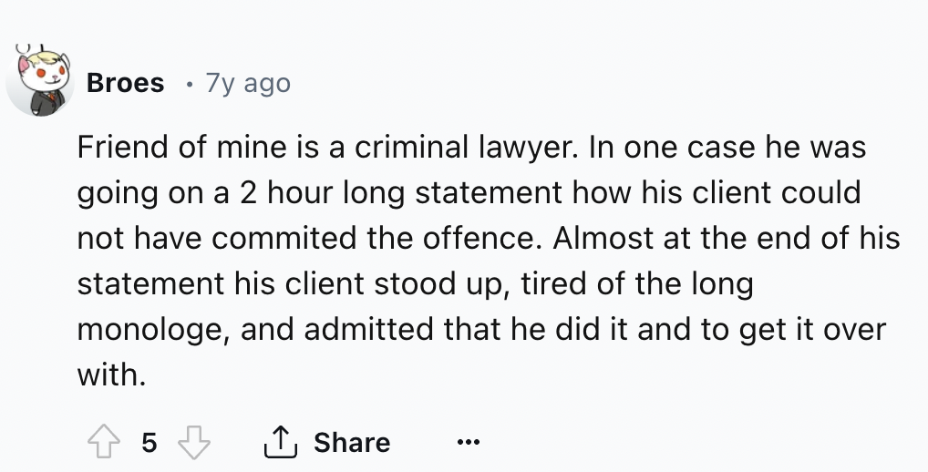 number - Broes 7y ago Friend of mine is a criminal lawyer. In one case he was going on a 2 hour long statement how his client could not have commited the offence. Almost at the end of his statement his client stood up, tired of the long monologe, and admi